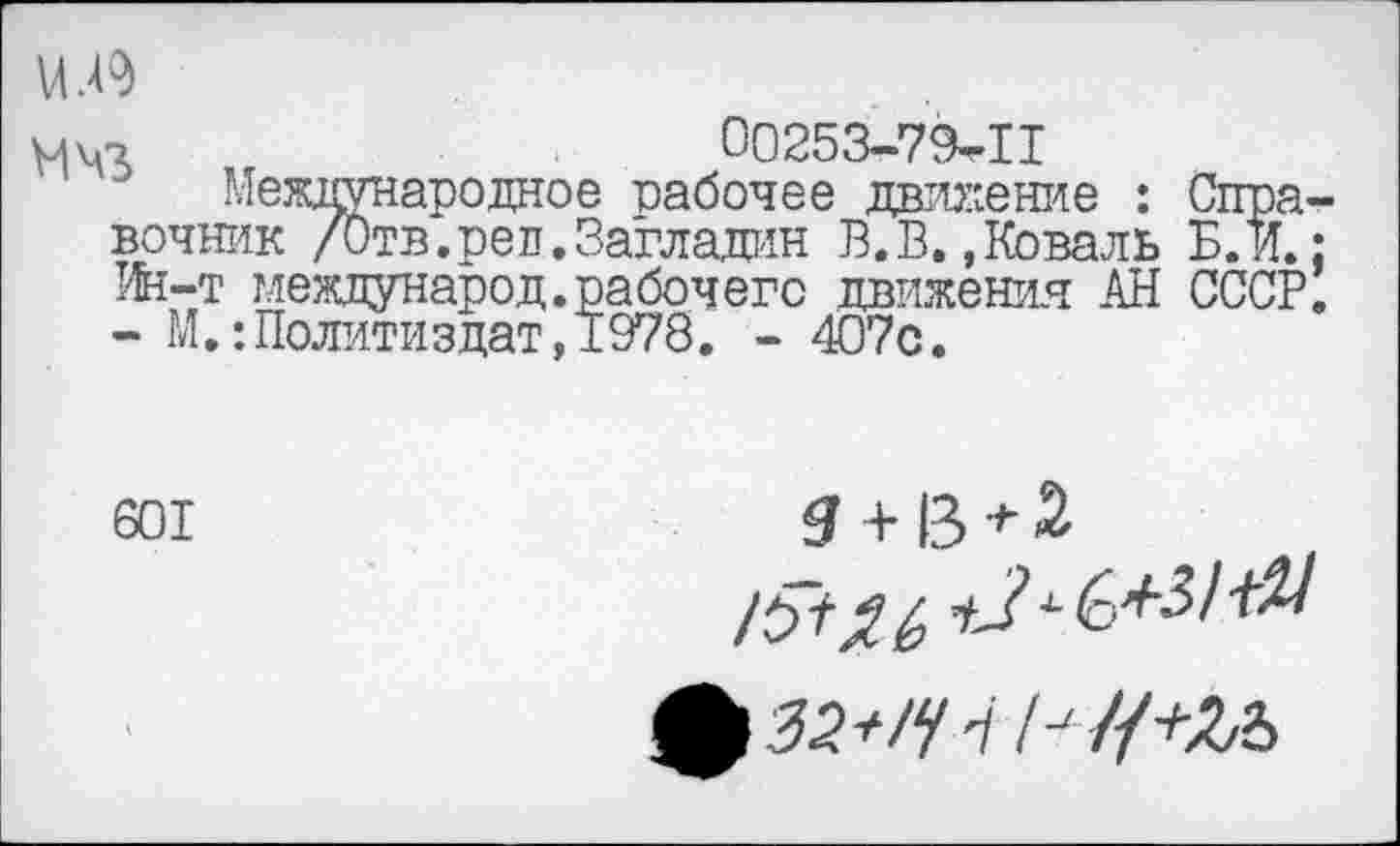 ﻿Ш9
МЧЛ	00253-79-11
Международное -рабочее движение : Справочник /Отв.рел.Загладан В.В.,Коваль Б. и.; Ин-т международ.рабочего движения АН СССР. - М,:Политиздат,1978, - 407с.
601

ф 52*/?'//•'//+Л2>